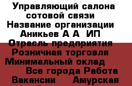 Управляющий салона сотовой связи › Название организации ­ Аникьев А.А, ИП › Отрасль предприятия ­ Розничная торговля › Минимальный оклад ­ 35 000 - Все города Работа » Вакансии   . Амурская обл.,Архаринский р-н